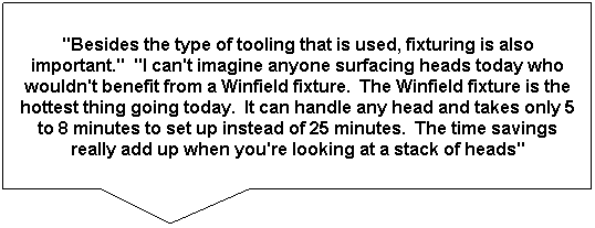 Rectangular Callout: "Besides the type of tooling that is used, fixturing is also important."  "I can't imagine anyone surfacing heads today who wouldn't benefit from a Winfield fixture.  The Winfield fixture is the hottest thing going today.  It can handle any head and takes only 5 to 8 minutes to set up instead of 25 minutes.  The time savings really add up when you're looking at a stack of heads"
..Ed Kiebler, Winona
 
 
